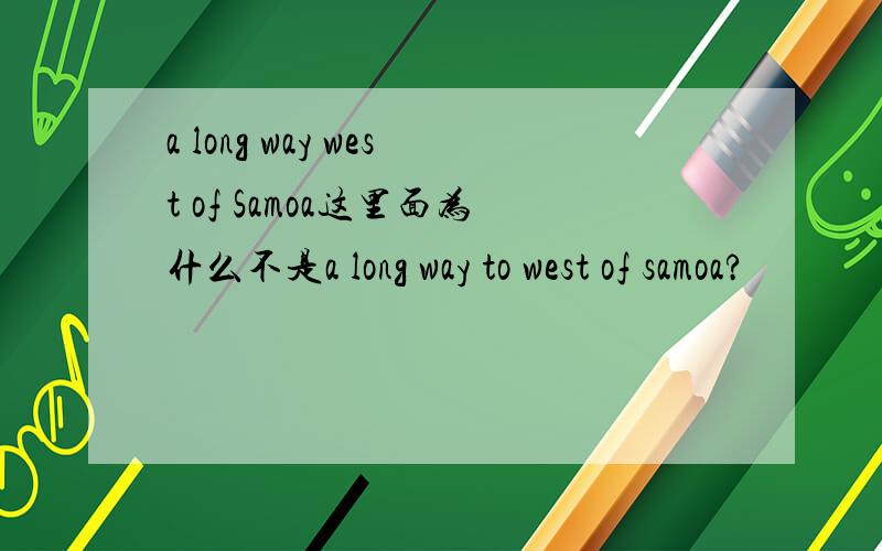 a long way west of Samoa这里面为什么不是a long way to west of samoa?