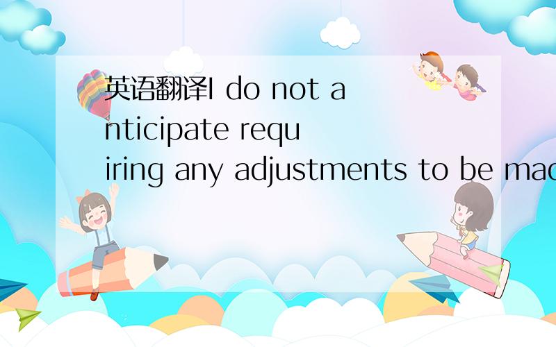 英语翻译I do not anticipate requiring any adjustments to be made