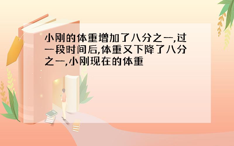 小刚的体重增加了八分之一,过一段时间后,体重又下降了八分之一,小刚现在的体重