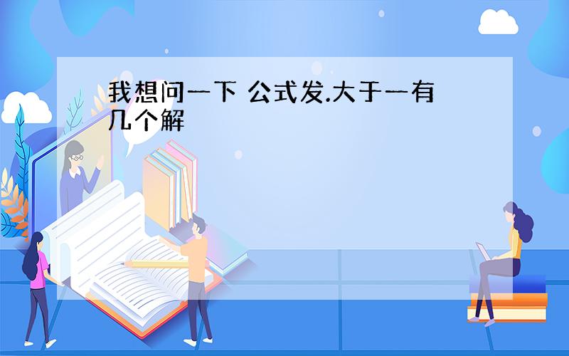 我想问一下 公式发.大于一有几个解