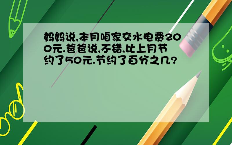 妈妈说,本月咱家交水电费200元.爸爸说,不错,比上月节约了50元.节约了百分之几?