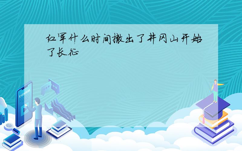 红军什么时间撤出了井冈山开始了长征