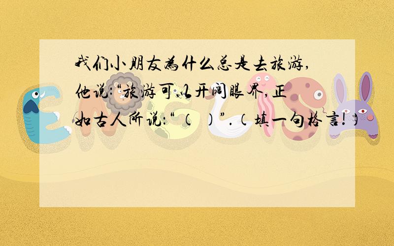 我们小朋友为什么总是去旅游,他说:“旅游可以开阔眼界,正如古人所说：“ （ ）”.（填一句格言!）