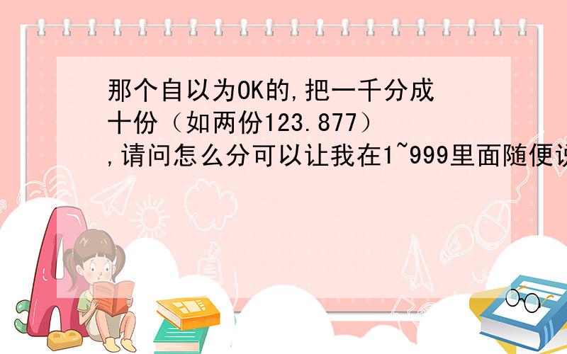 那个自以为OK的,把一千分成十份（如两份123.877）,请问怎么分可以让我在1~999里面随便说一个数你都能同过相加各