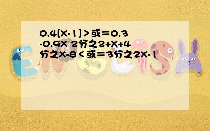 0.4[X-1]＞或＝0.3-0.9X 2分之2+X+4分之X-8＜或＝3分之2X-1