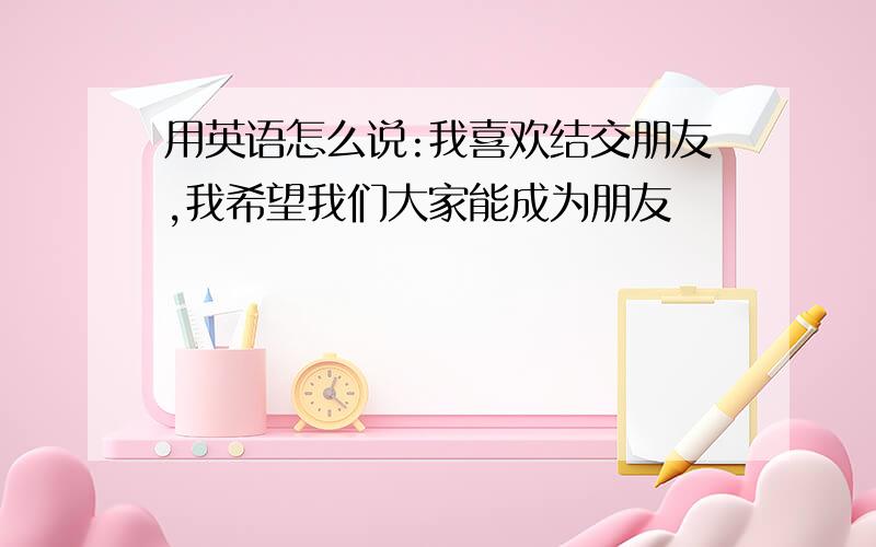 用英语怎么说:我喜欢结交朋友,我希望我们大家能成为朋友