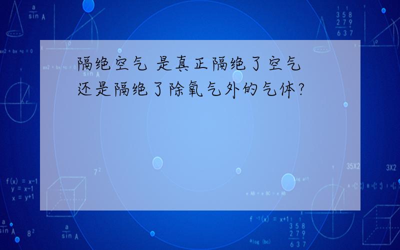 隔绝空气 是真正隔绝了空气 还是隔绝了除氧气外的气体?