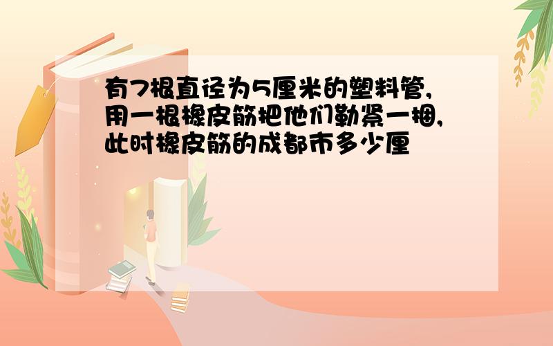 有7根直径为5厘米的塑料管,用一根橡皮筋把他们勒紧一捆,此时橡皮筋的成都市多少厘