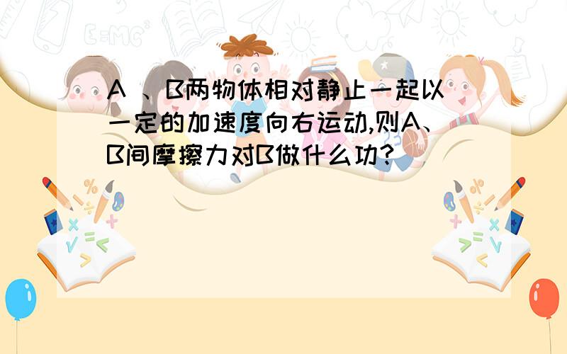 A 、B两物体相对静止一起以一定的加速度向右运动,则A、B间摩擦力对B做什么功?