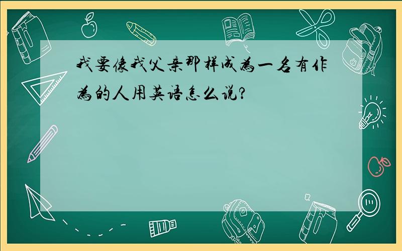 我要像我父亲那样成为一名有作为的人用英语怎么说?