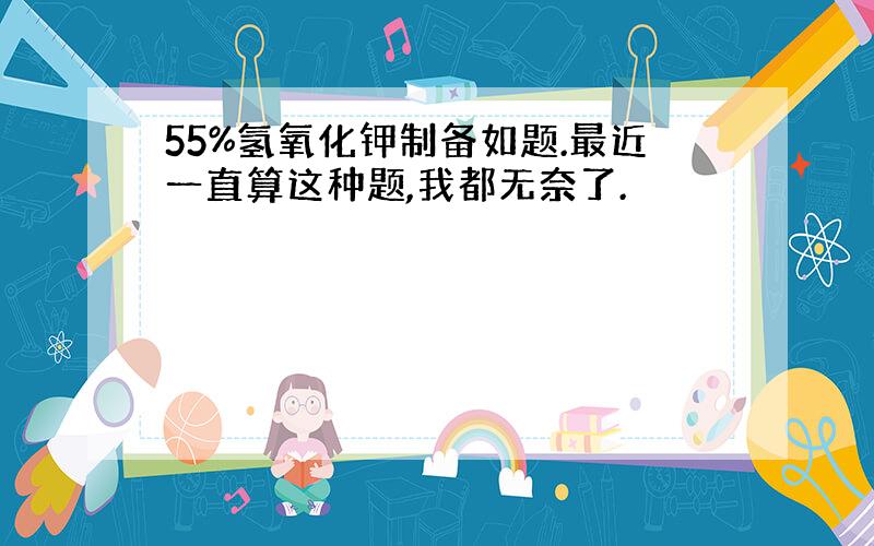 55%氢氧化钾制备如题.最近一直算这种题,我都无奈了.