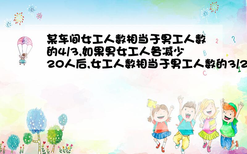 某车间女工人数相当于男工人数的4/3,如果男女工人各减少20人后,女工人数相当于男工人数的3/2.原男工人数