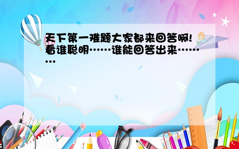 天下第一难题大家都来回答啊!看谁聪明……谁能回答出来………