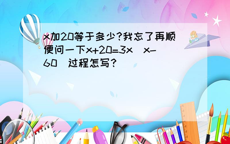 x加20等于多少?我忘了再顺便问一下x+20=3x(x-60)过程怎写？