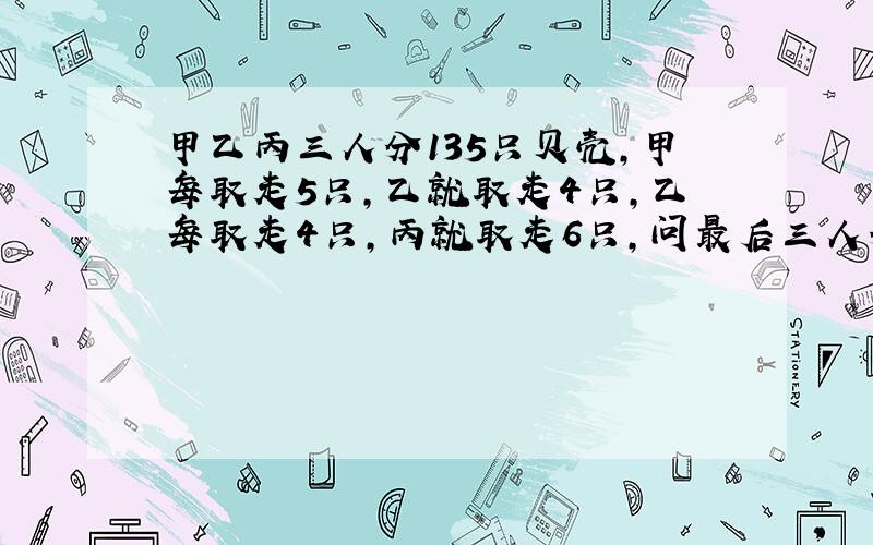 甲乙丙三人分135只贝壳,甲每取走5只,乙就取走4只,乙每取走4只,丙就取走6只,问最后三人分到几只贝壳