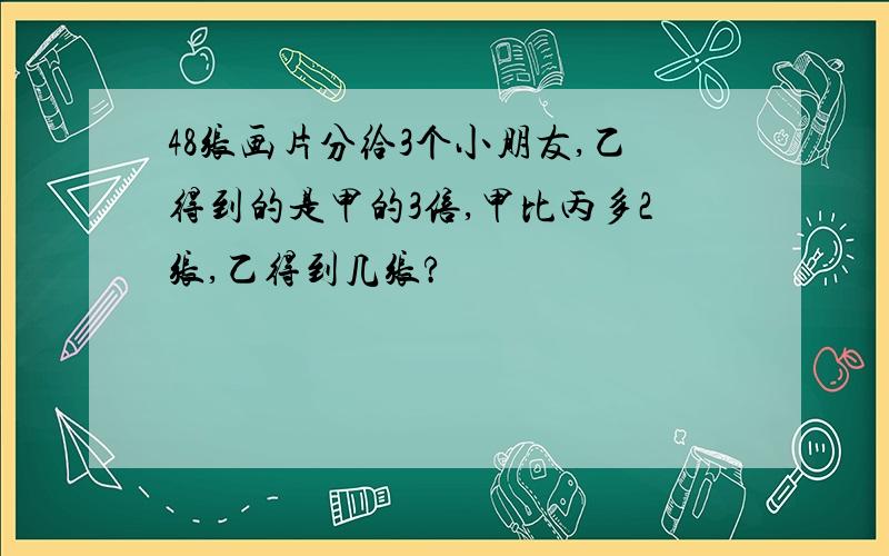 48张画片分给3个小朋友,乙得到的是甲的3倍,甲比丙多2张,乙得到几张?