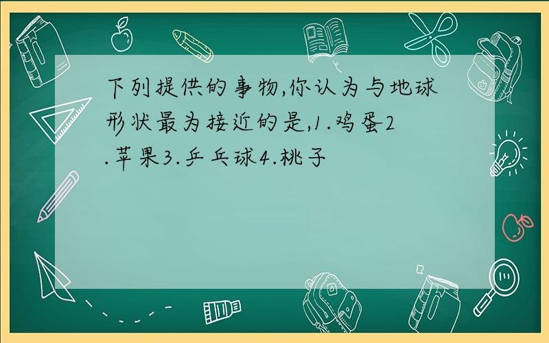 下列提供的事物,你认为与地球形状最为接近的是,1.鸡蛋2.苹果3.乒乓球4.桃子