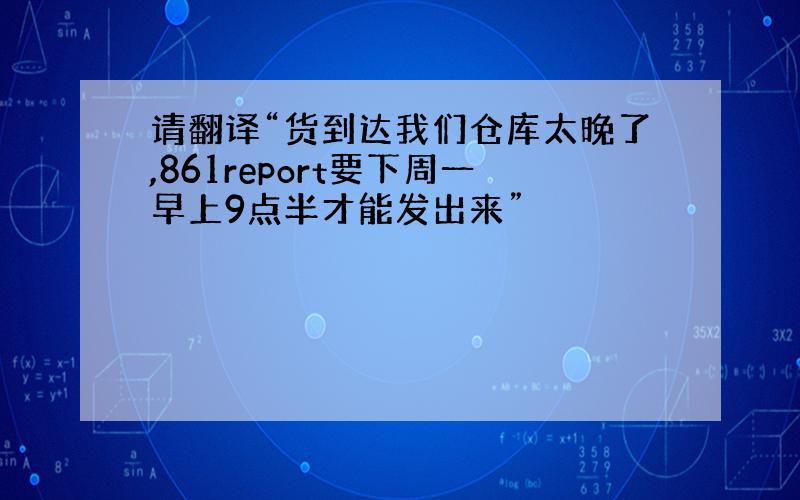 请翻译“货到达我们仓库太晚了,861report要下周一早上9点半才能发出来”