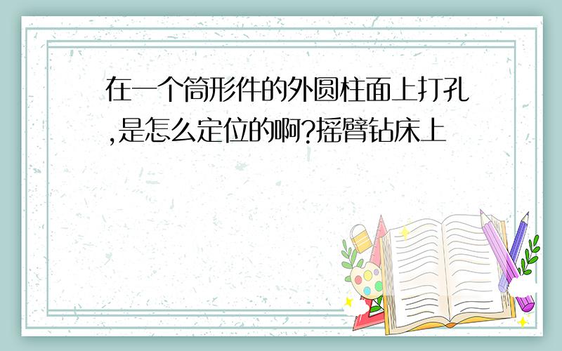 在一个筒形件的外圆柱面上打孔,是怎么定位的啊?摇臂钻床上