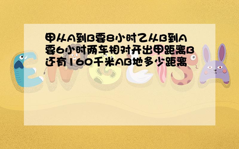 甲从A到B要8小时乙从B到A要6小时两车相对开出甲距离B还有160千米AB地多少距离