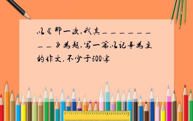 以《那一次,我真________》为题,写一篇以记事为主的作文.不少于500字