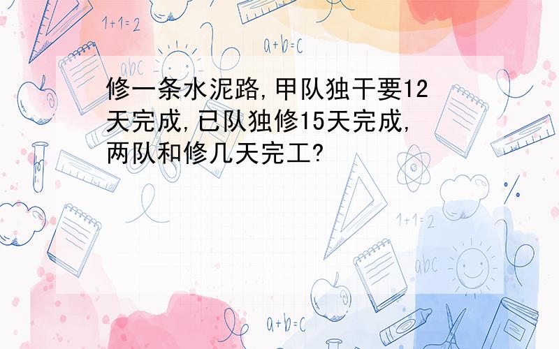 修一条水泥路,甲队独干要12天完成,已队独修15天完成,两队和修几天完工?