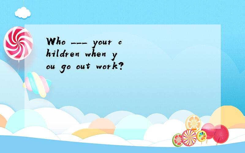 Who ___ your children when you go out work?