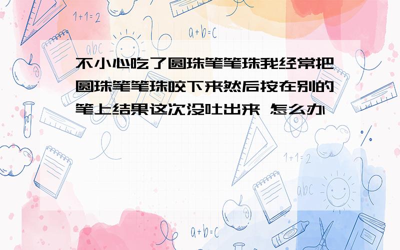 不小心吃了圆珠笔笔珠我经常把圆珠笔笔珠咬下来然后按在别的笔上结果这次没吐出来 怎么办