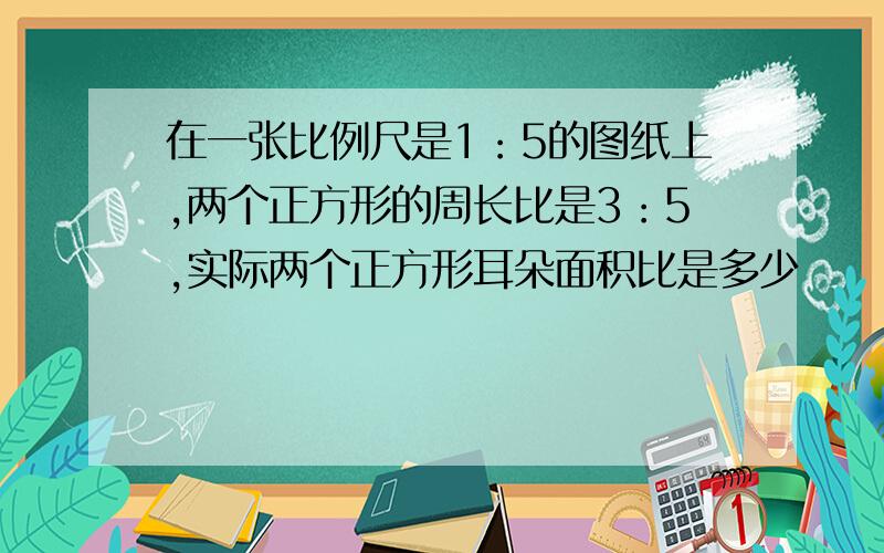 在一张比例尺是1：5的图纸上,两个正方形的周长比是3：5,实际两个正方形耳朵面积比是多少