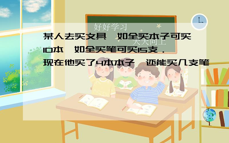 某人去买文具,如全买本子可买10本,如全买笔可买15支．现在他买了4本本子,还能买几支笔