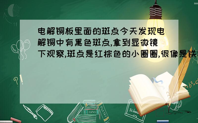 电解铜板里面的斑点今天发现电解铜中有黑色斑点,拿到显微镜下观察,斑点是红棕色的小圈圈,很像是铁锈,但是我知道电解铜里面不