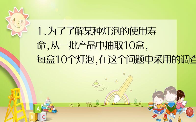 1.为了了解某种灯泡的使用寿命,从一批产品中抽取10盒,每盒10个灯泡,在这个问题中采用的调查方式是__________