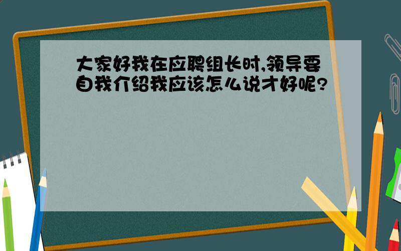 大家好我在应聘组长时,领导要自我介绍我应该怎么说才好呢?