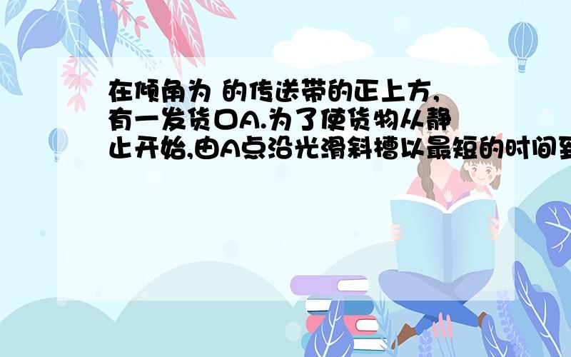 在倾角为 的传送带的正上方,有一发货口A.为了使货物从静止开始,由A点沿光滑斜槽以最短的时间到达传送带,则斜槽与竖直方向