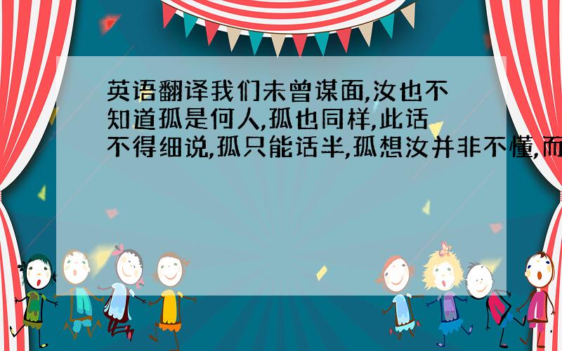 英语翻译我们未曾谋面,汝也不知道孤是何人,孤也同样,此话不得细说,孤只能话半,孤想汝并非不懂,而只是不肯确定,孤回答汝,