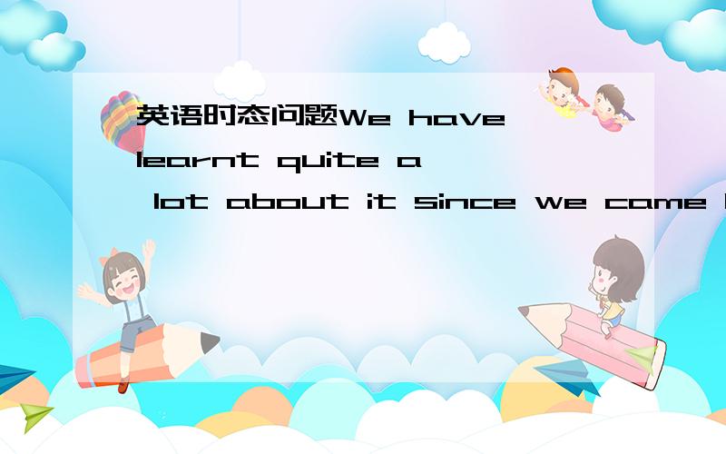 英语时态问题We have learnt quite a lot about it since we came here