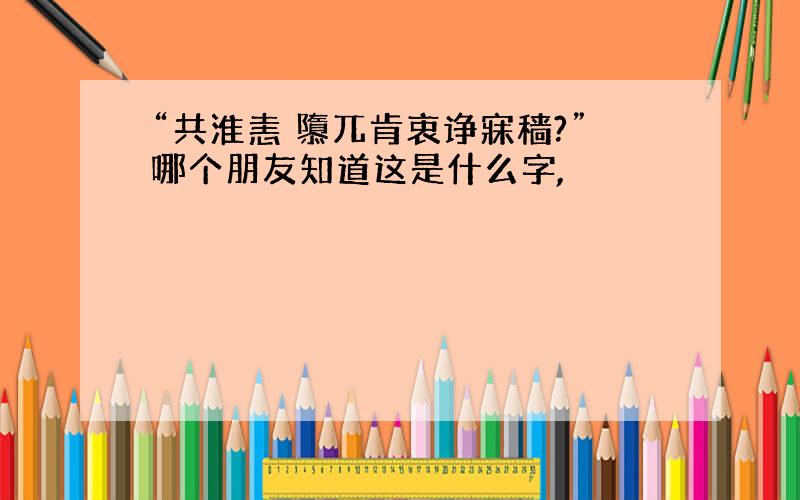 “共淮恚 隳兀肯衷诤寐穑?”哪个朋友知道这是什么字,