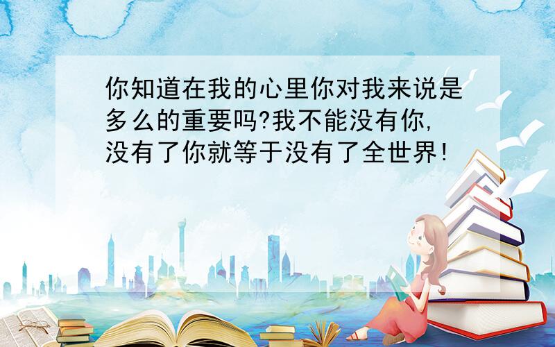 你知道在我的心里你对我来说是多么的重要吗?我不能没有你,没有了你就等于没有了全世界!