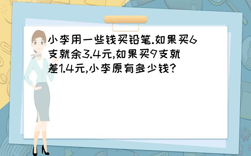 小李用一些钱买铅笔.如果买6支就余3.4元,如果买9支就差1.4元,小李原有多少钱?