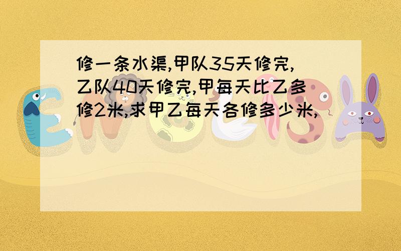 修一条水渠,甲队35天修完,乙队40天修完,甲每天比乙多修2米,求甲乙每天各修多少米,