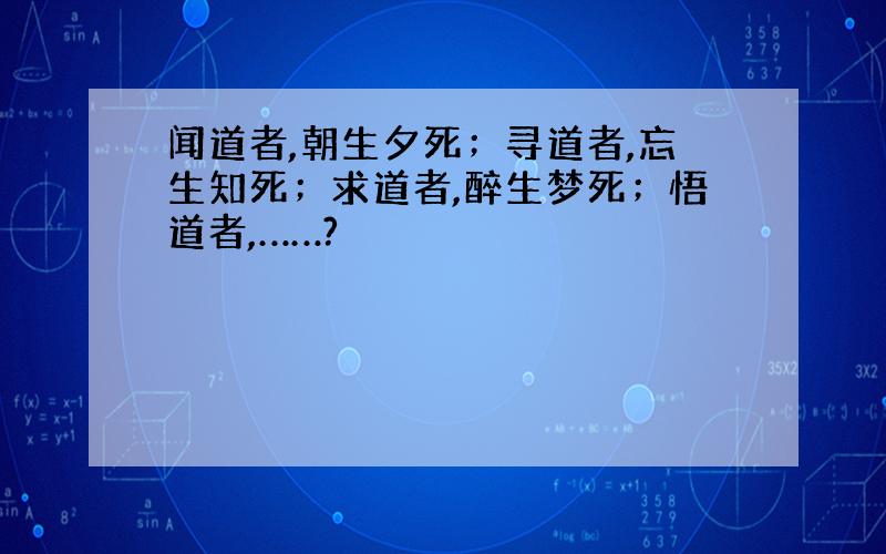 闻道者,朝生夕死；寻道者,忘生知死；求道者,醉生梦死；悟道者,……?