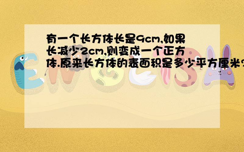 有一个长方体长是9cm,如果长减少2cm,则变成一个正方体.原来长方体的表面积是多少平方厘米?