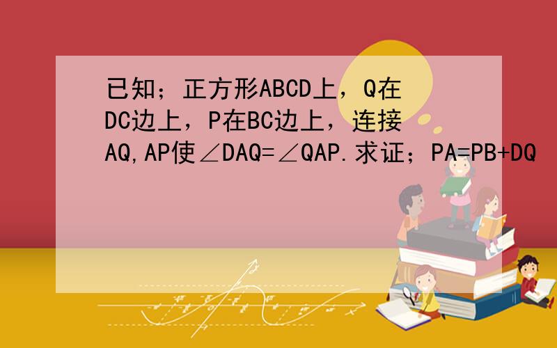 已知；正方形ABCD上，Q在DC边上，P在BC边上，连接AQ,AP使∠DAQ=∠QAP.求证；PA=PB+DQ