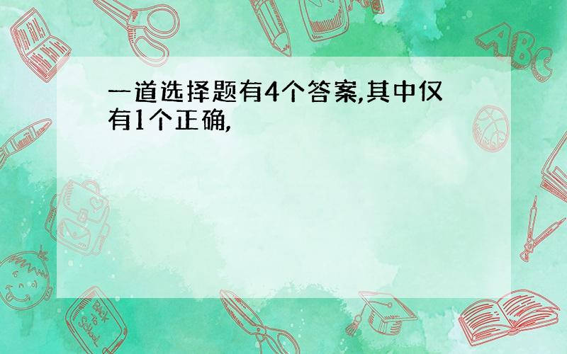 一道选择题有4个答案,其中仅有1个正确,