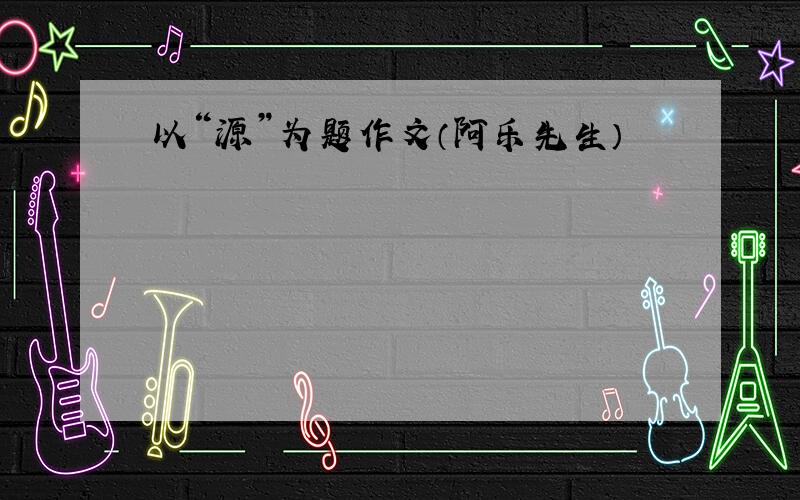 以“源”为题作文（阿乐先生）