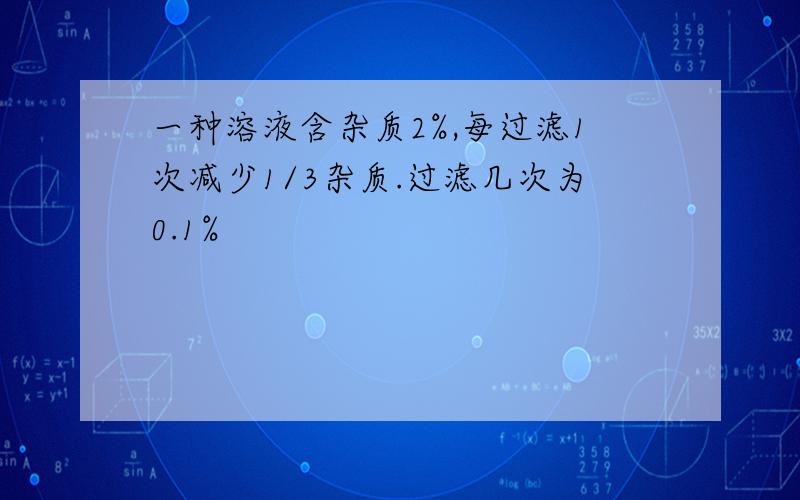 一种溶液含杂质2%,每过滤1次减少1/3杂质.过滤几次为0.1%