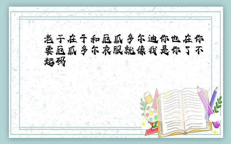 老子在于和厄瓜多尔迪你也在你要厄瓜多尔衣服就像我是你了不起码