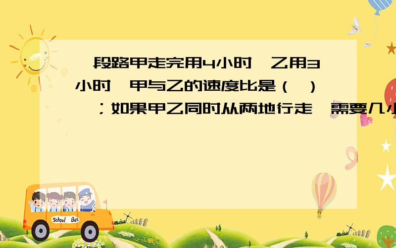 一段路甲走完用4小时,乙用3小时,甲与乙的速度比是（ ）,；如果甲乙同时从两地行走,需要几小时相遇?