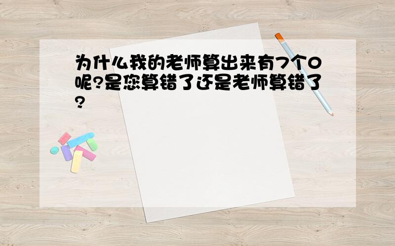 为什么我的老师算出来有7个0呢?是您算错了还是老师算错了?