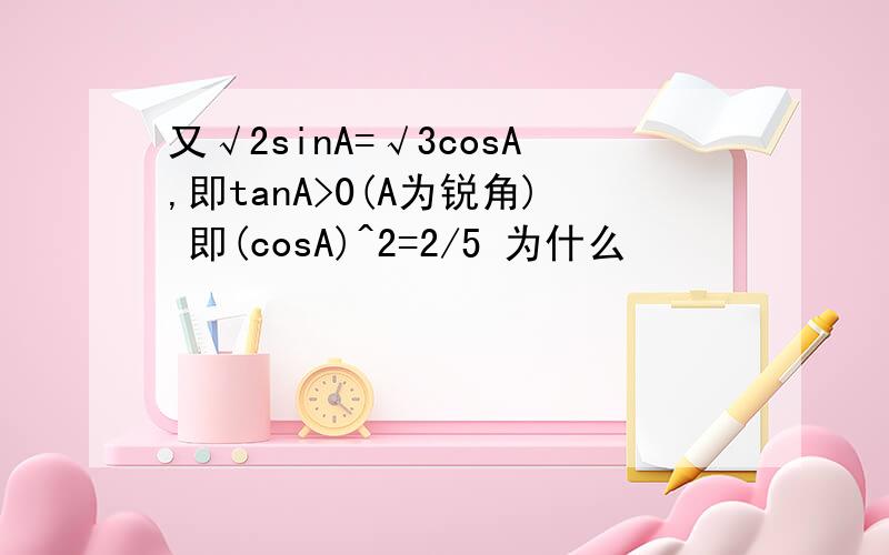 又√2sinA=√3cosA,即tanA>0(A为锐角) 即(cosA)^2=2/5 为什么